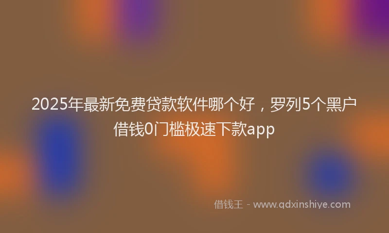 2025年最新免费贷款软件哪个好，罗列5个黑户借钱0门槛极速下款app