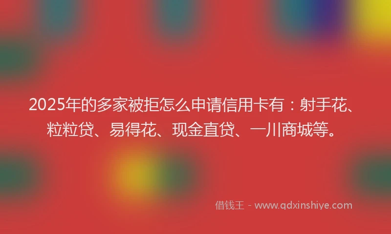 2025年的多家被拒怎么申请信用卡有：射手花、粒粒贷、易得花、现金直贷、一川商城等。