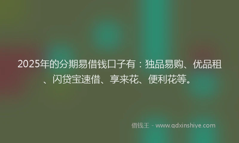 2025年的分期易借钱口子有：独品易购、优品租、闪贷宝速借、享来花、便利花等。