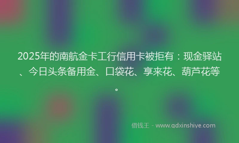 2025年的南航金卡工行信用卡被拒有：现金驿站、今日头条备用金、口袋花、享来花、葫芦花等。