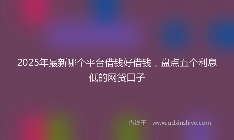 2025年最新哪个平台借钱好借钱，盘点五个利息低的网贷口子