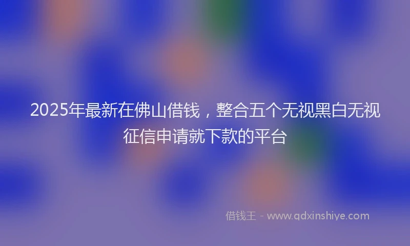 2025年最新在佛山借钱，整合五个无视黑白无视征信申请就下款的平台