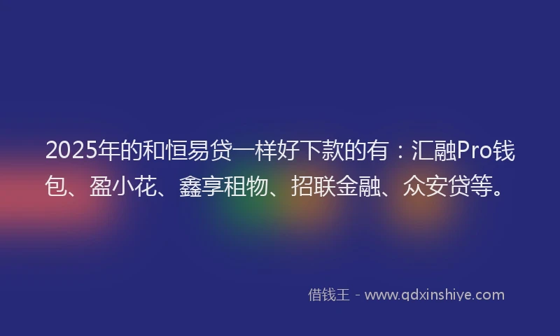2025年的和恒易贷一样好下款的有：汇融Pro钱包、盈小花、鑫享租物、招联金融、众安贷等。