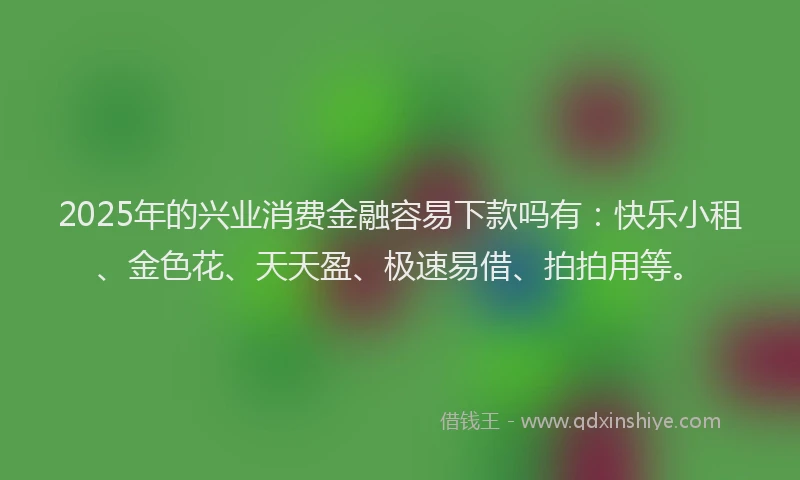 2025年的兴业消费金融容易下款吗有：快乐小租、金色花、天天盈、极速易借、拍拍用等。