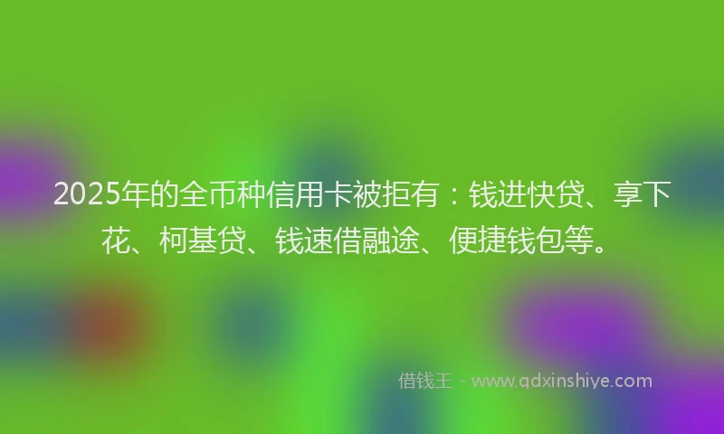 2025年的全币种信用卡被拒有：钱进快贷、享下花、柯基贷、钱速借融途、便捷钱包等。