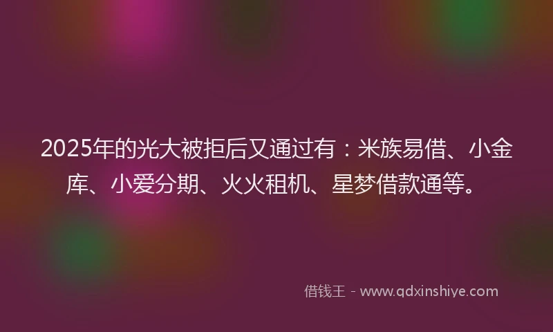 2025年的光大被拒后又通过有：米族易借、小金库、小爱分期、火火租机、星梦借款通等。