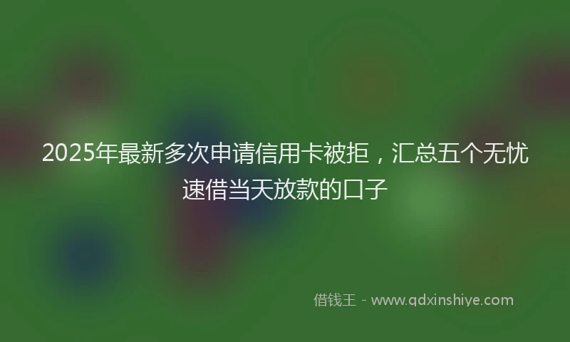 2025年最新多次申请信用卡被拒，汇总五个无忧速借当天放款的口子