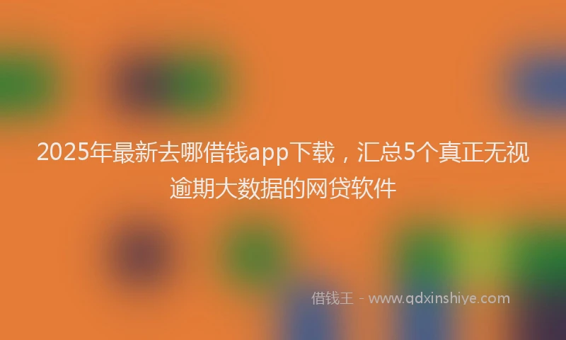 2025年最新去哪借钱app下载，汇总5个真正无视逾期大数据的网贷软件