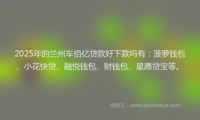 2025年的兰州车佰亿贷款好下款吗有：菠萝钱包、小花快贷、融悦钱包、财钱包、星愿贷宝等。