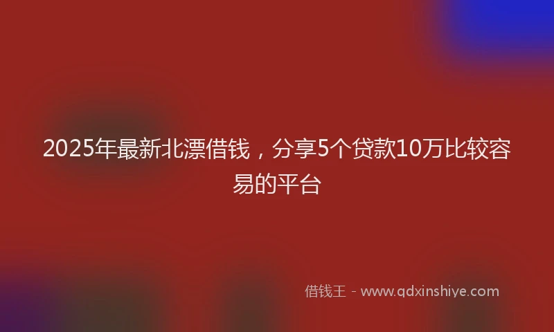 2025年最新北漂借钱，分享5个贷款10万比较容易的平台
