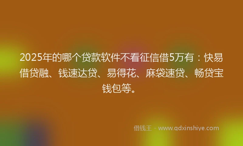 2025年的哪个贷款软件不看征信借5万有：快易借贷融、钱速达贷、易得花、麻袋速贷、畅贷宝钱包等。