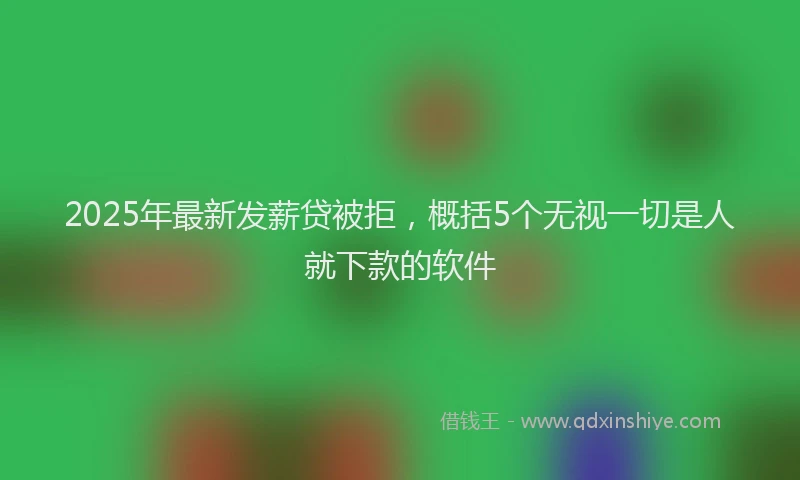 2025年最新发薪贷被拒，概括5个无视一切是人就下款的软件