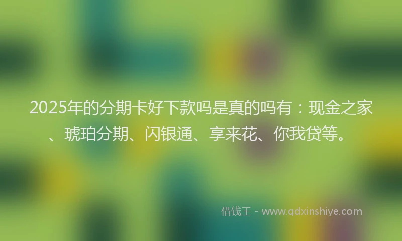 2025年的分期卡好下款吗是真的吗有：现金之家、琥珀分期、闪银通、享来花、你我贷等。
