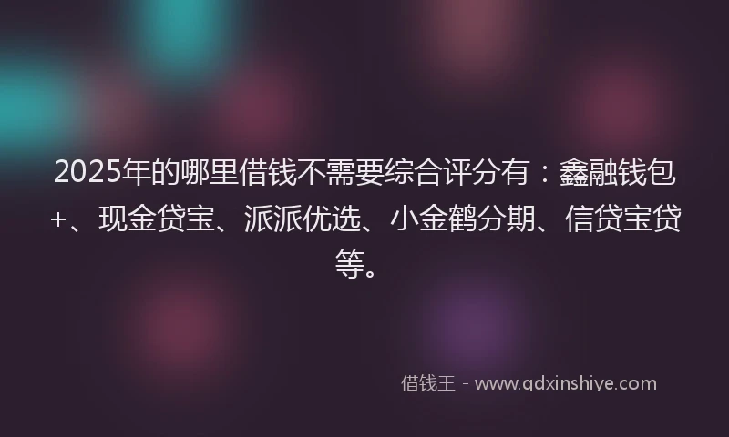 2025年的哪里借钱不需要综合评分有：鑫融钱包+、现金贷宝、派派优选、小金鹤分期、信贷宝贷等。