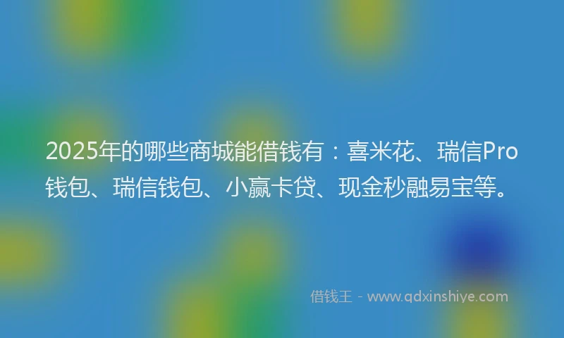 2025年的哪些商城能借钱有：喜米花、瑞信Pro钱包、瑞信钱包、小赢卡贷、现金秒融易宝等。