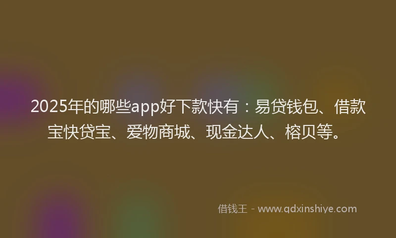 2025年的哪些app好下款快有：易贷钱包、借款宝快贷宝、爱物商城、现金达人、榕贝等。