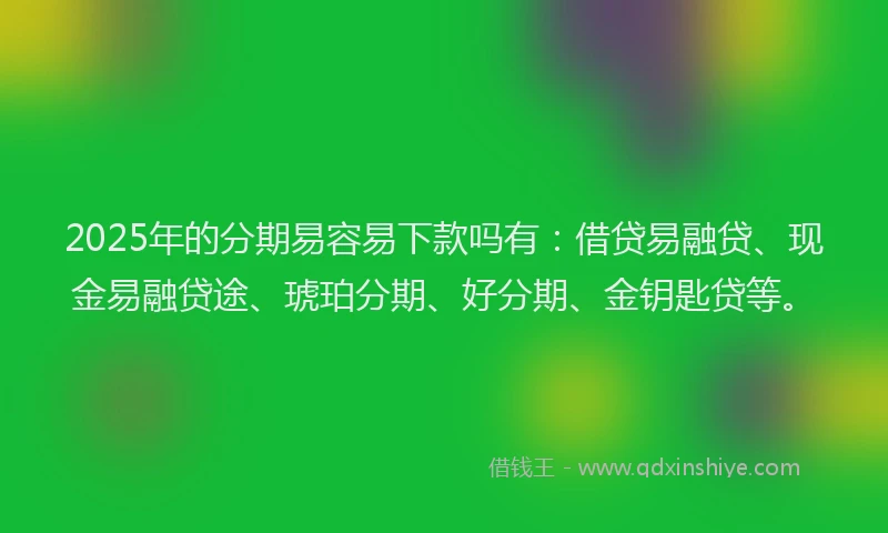 2025年的分期易容易下款吗有：借贷易融贷、现金易融贷途、琥珀分期、好分期、金钥匙贷等。