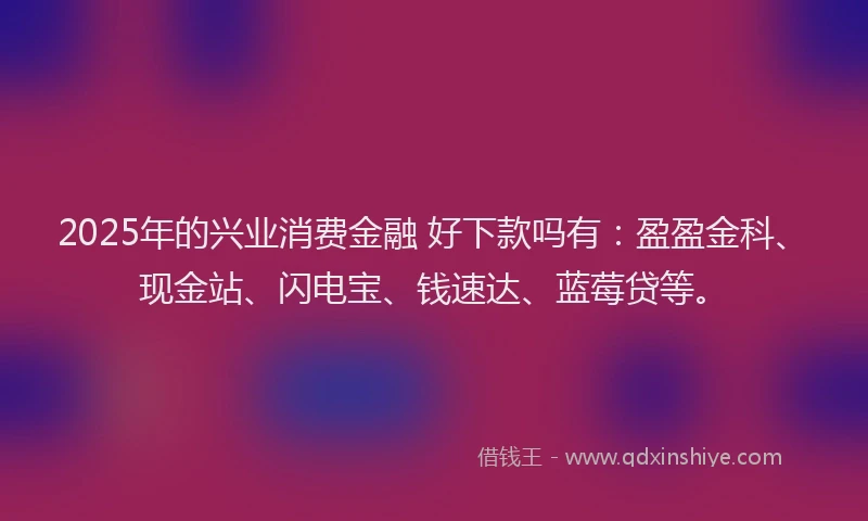 2025年的兴业消费金融 好下款吗有：盈盈金科、现金站、闪电宝、钱速达、蓝莓贷等。