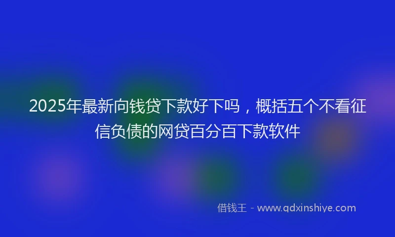 2025年最新向钱贷下款好下吗，概括五个不看征信负债的网贷百分百下款软件