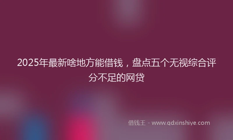 2025年最新啥地方能借钱，盘点五个无视综合评分不足的网贷
