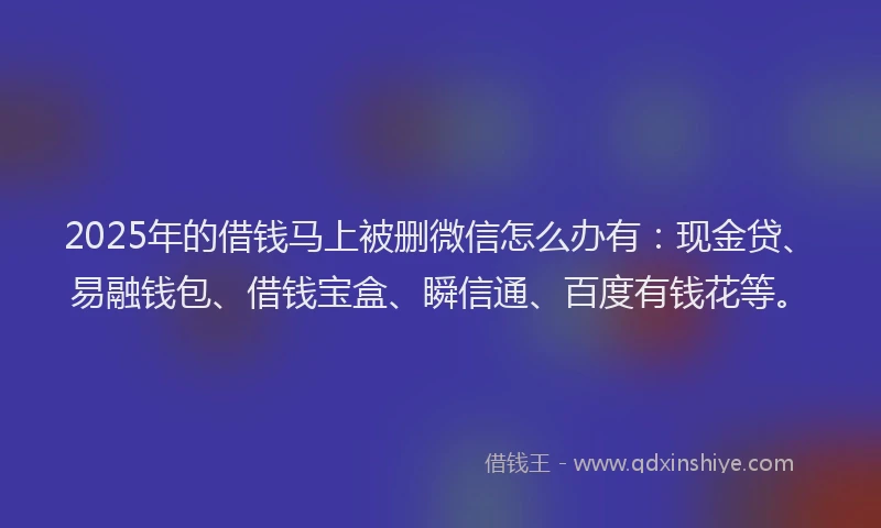 2025年的借钱马上被删微信怎么办有：现金贷、易融钱包、借钱宝盒、瞬信通、百度有钱花等。