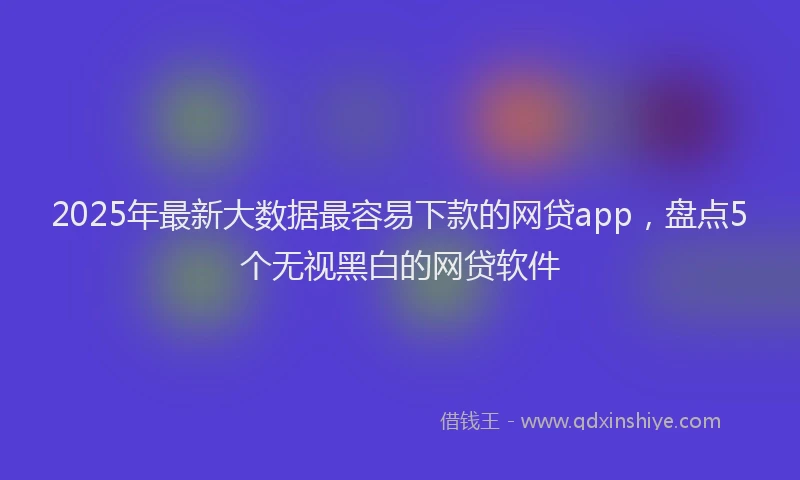 2025年最新大数据最容易下款的网贷app，盘点5个无视黑白的网贷软件