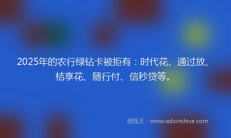 2025年的农行绿钻卡被拒有：时代花、通过放、桔享花、随行付、信秒贷等。