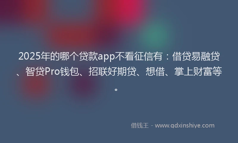 2025年的哪个贷款app不看征信有：借贷易融贷、智贷Pro钱包、招联好期贷、想借、掌上财富等。