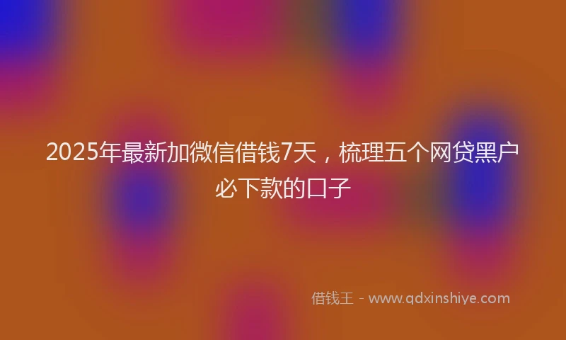 2025年最新加微信借钱7天，梳理五个网贷黑户必下款的口子
