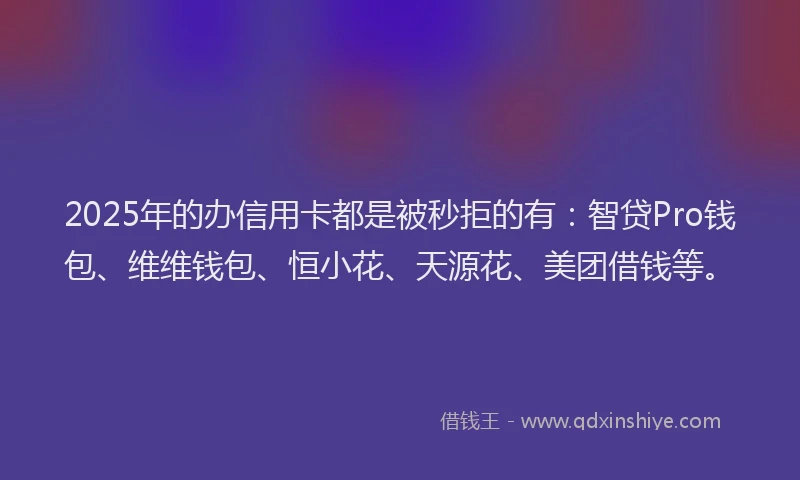 2025年的办信用卡都是被秒拒的有：智贷Pro钱包、维维钱包、恒小花、天源花、美团借钱等。