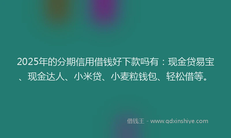 2025年的分期信用借钱好下款吗有：现金贷易宝、现金达人、小米贷、小麦粒钱包、轻松借等。