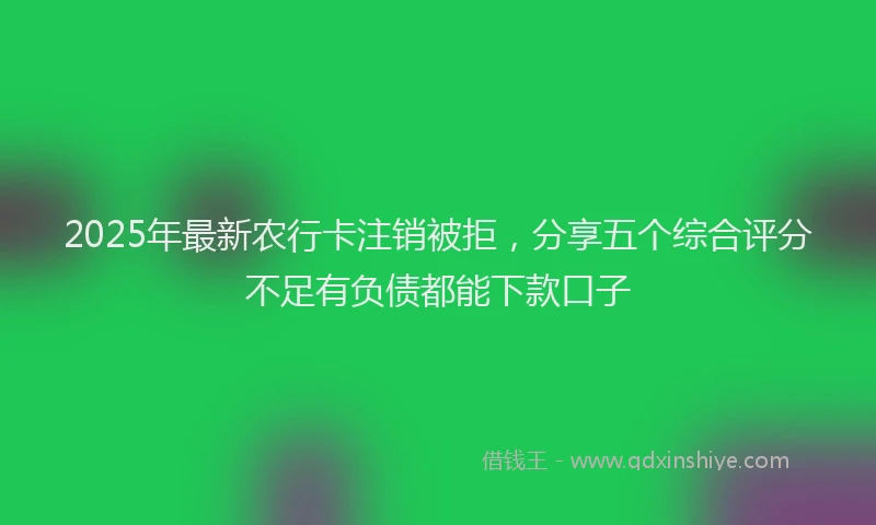 2025年最新农行卡注销被拒，分享五个综合评分不足有负债都能下款口子