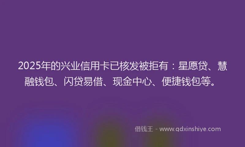 2025年的兴业信用卡已核发被拒有：星愿贷、慧融钱包、闪贷易借、现金中心、便捷钱包等。