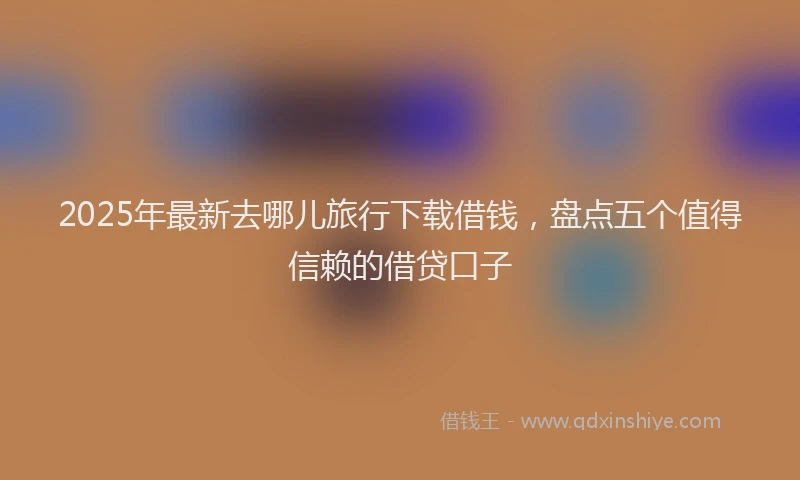 2025年最新去哪儿旅行下载借钱，盘点五个值得信赖的借贷口子