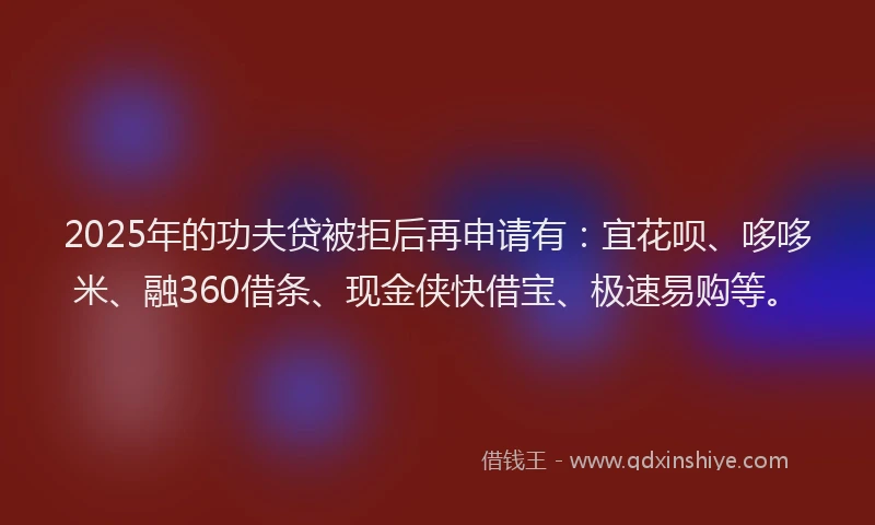 2025年的功夫贷被拒后再申请有：宜花呗、哆哆米、融360借条、现金侠快借宝、极速易购等。