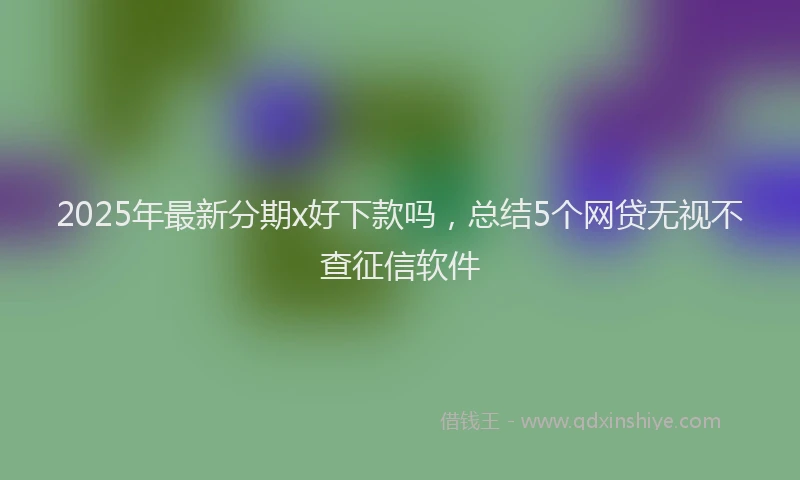 2025年最新分期x好下款吗，总结5个网贷无视不查征信软件