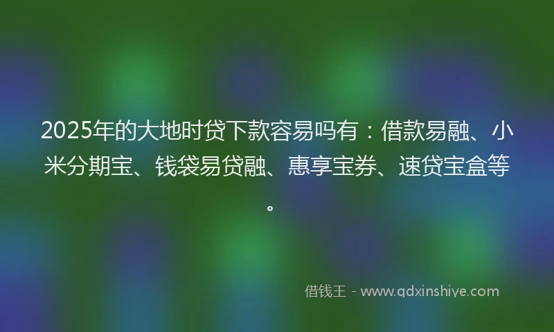 2025年的大地时贷下款容易吗有：借款易融、小米分期宝、钱袋易贷融、惠享宝券、速贷宝盒等。