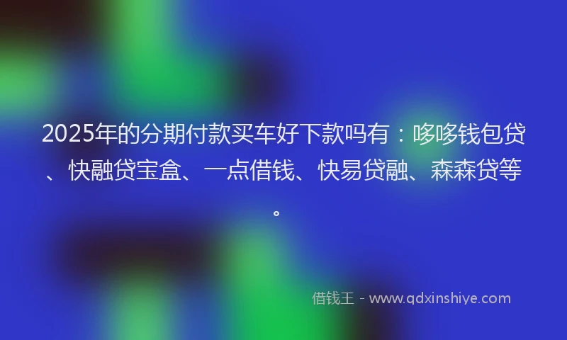 2025年的分期付款买车好下款吗有：哆哆钱包贷、快融贷宝盒、一点借钱、快易贷融、森森贷等。