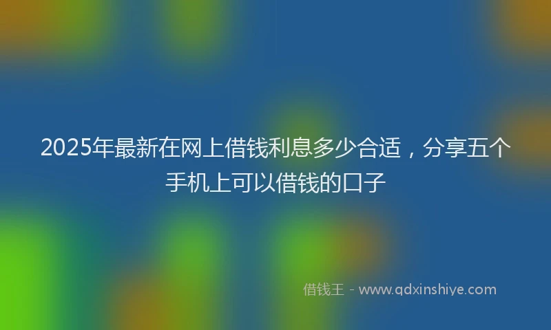 2025年最新在网上借钱利息多少合适，分享五个手机上可以借钱的口子