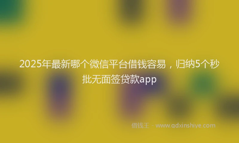 2025年最新哪个微信平台借钱容易，归纳5个秒批无面签贷款app