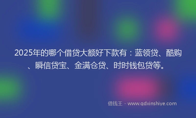 2025年的哪个借贷大额好下款有：蓝领贷、酷购、瞬信贷宝、金满仓贷、时时钱包贷等。