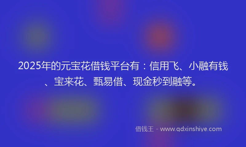 2025年的元宝花借钱平台有：信用飞、小融有钱、宝来花、甄易借、现金秒到融等。