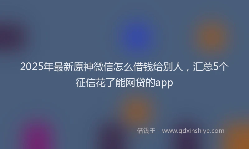 2025年最新原神微信怎么借钱给别人，汇总5个征信花了能网贷的app