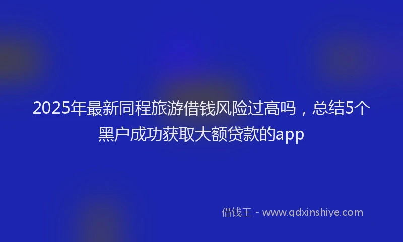 2025年最新同程旅游借钱风险过高吗，总结5个黑户成功获取大额贷款的app