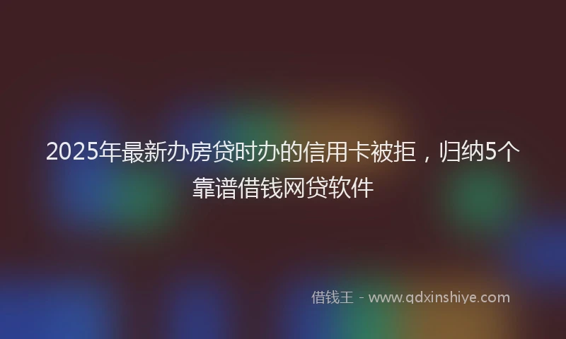 2025年最新办房贷时办的信用卡被拒，归纳5个靠谱借钱网贷软件