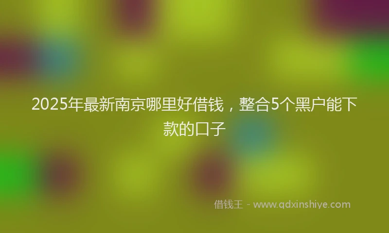 2025年最新南京哪里好借钱，整合5个黑户能下款的口子