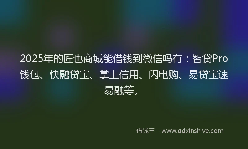 2025年的匠也商城能借钱到微信吗有：智贷Pro钱包、快融贷宝、掌上信用、闪电购、易贷宝速易融等。