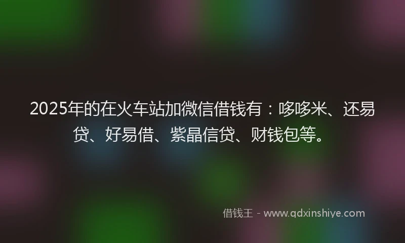 2025年的在火车站加微信借钱有：哆哆米、还易贷、好易借、紫晶信贷、财钱包等。