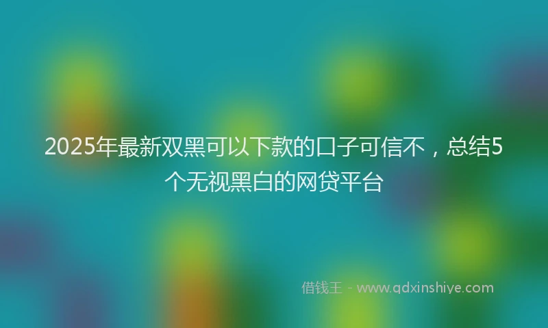 2025年最新双黑可以下款的口子可信不，总结5个无视黑白的网贷平台