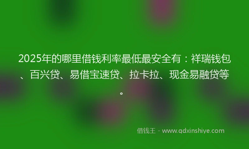 2025年的哪里借钱利率最低最安全有：祥瑞钱包、百兴贷、易借宝速贷、拉卡拉、现金易融贷等。